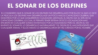 EL SONAR DE LOS DELFINES
B ) CONSIDERO QUE EL SONAR DE LOS DELFINES FUE DESARROLLADO POR ELLOS YA QUE LO DICE
LA PELICULA LOS DELFINES HAN DESARROLLAD0 UN POCO MAS SU CAPACIDAD CELEBRAL QUE
NOSOTROS POR LO QUE ADQUIRIERON CUALIDADES MENTALES, EL DELFIN USA SU 20% DE SU
CAPACIDAD CELEBRAL LO CUAL LE PERMITE TENER SISTEMA DE ECO LOCALIZACION MAS
EFICIENTE EN CUALQUIER SONIDO INVENTADO POR LA HUMANIDAD PERO EL DELFIN EL NO
INVENTO EL SONAR EL LO DESARROLLO NATURALMENTE Y EL DELFIN ES EL MAS INTELIGENTE QUE
CUALQUIER ANIMAL Y ELLOS MISMO LO DESARROLLARON EN VEZ CREADO POR EL HOMBRE.
 