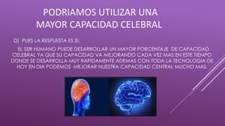 PODRIAMOS UTILIZAR UNA
MAYOR CAPACIDAD CELEBRAL
D) PUES LA RESPUESTA ES SI:
EL SER HUMANO PUEDE DESARROLLAR UN MAYOR PORCENTAJE DE CAPACIDAD
CELEBRAL YA QUE SU CAPACIDAD VA MEJORANDO CADA VEZ MAS EN ESTE TIEMPO
DONDE SE DESARROLLA MUY RAPIDAMENTE ADEMAS CON TODA LA TECNOLOGIA DE
HOY EN DIA PODEMOS MEJORAR NUESTRA CAPACIDAD CENTRAL MUCHO MAS.
 