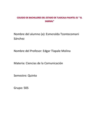 Nombre del alumno (a): Esmeralda Tzontecomani
Sánchez


Nombre del Profesor: Edgar Tlapale Molina


Materia: Ciencias de la Comunicación


Semestre: Quinto


Grupo: 505
 
