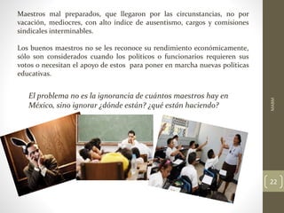 Maestros mal preparados, que llegaron por las circunstancias, no por
vacación, mediocres, con alto índice de ausentismo, cargos y comisiones
sindicales interminables.
Los buenos maestros no se les reconoce su rendimiento económicamente,
sólo son considerados cuando los políticos o funcionarios requieren sus
votos o necesitan el apoyo de estos para poner en marcha nuevas políticas
educativas.
El problema no es la ignorancia de cuántos maestros hay en
México, sino ignorar ¿dónde están? ¿qué están haciendo?
MABM
22
 