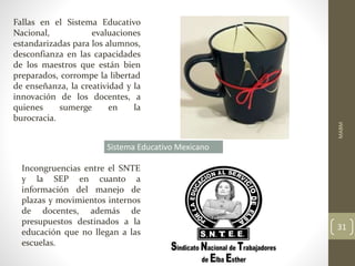 Fallas en el Sistema Educativo
Nacional, evaluaciones
estandarizadas para los alumnos,
desconfianza en las capacidades
de los maestros que están bien
preparados, corrompe la libertad
de enseñanza, la creatividad y la
innovación de los docentes, a
quienes sumerge en la
burocracia.
Sistema Educativo Mexicano
Incongruencias entre el SNTE
y la SEP en cuanto a
información del manejo de
plazas y movimientos internos
de docentes, además de
presupuestos destinados a la
educación que no llegan a las
escuelas.
MABM
31
 
