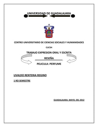 UNIVERSIDAD DE GUADALAJARA




CENTRO UNIVERSITARIO DE CIENCIAS SOCIALES Y HUMANIDADES
                         CUCSH

         TRABAJO EXPRESION ORAL Y ESCRITA
                       RESEÑA
                 PELICULA: PERFUME


UVALDO RENTERIA REGINO
1 RO SEMESTRE




                                 GUADALAJARA. MAYO, DEL 2012
 