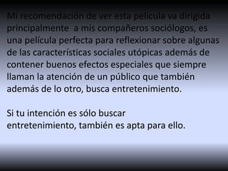Mi recomendación de ver esta película va dirigida
principalmente a mis compañeros sociólogos, es
una película perfecta para reflexionar sobre algunas
de las características sociales utópicas además de
contener buenos efectos especiales que siempre
llaman la atención de un público que también
además de lo otro, busca entretenimiento.
Si tu intención es sólo buscar
entretenimiento, también es apta para ello.

 