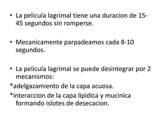 • La pelicula lagrimal tiene una duracion de 15-
45 segundos sin romperse.
• Mecanicamente parpadeamos cada 8-10
segundos.
• La pelicula lagrimal se puede desintegrar por 2
mecanismos:
*adelgazamiento de la capa acuosa.
*interaccion de la capa lipidica y mucinica
formando islotes de desecacion.
 