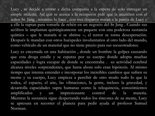 Lucy , se decide a entrar a dicha compañía a la espera de solo entregar un
simple maletín. Así que se acerca a la recepción pide que la anuncien con el
señor Sr. Jang , mientras lo hace , con tres disparos matan a la pareja de Lucy y
a ella la raptan para tomarla de rehén en un negocio del Sr Jang . Cuando sus
acólitos le implantan quirúrgicamente un paquete con una poderosa sustancia
química – que le mataría si se abrirse –, el terror se torna desesperación.
Después le mandan con otros huéspedes involuntarios al otro lado del mundo,
como vehículo de un material que no tiene precio para sus secuestradores.
Lucy es encerrada en una habitación , donde un hombre la golpea causando
que esta droga estalle y se esparza por su cuerpo donde adopta muchas
capacidades y logra escapar de donde se encontraba . su actividad cerebral
alcanza niveles sorprendentes, que hasta ahora solo eran hipótesis. Al mismo
tiempo que intenta entender e incorporar los increíbles cambios que sufren su
mente y su cuerpo, Lucy empieza a percibir de otro modo todo lo que la
rodea, el espacio, el aire, las vibraciones, la gente, incluso la gravedad, y
desarrolla capacidades supra humanas como la telequinesia, conocimientos
amplificados y un impresionante control de la materia.
Mientras la sustancia sigue despertando todos los rincones de su mente, Lucy
se apresura en recorrer el planeta para pedir ayuda al profesor Samuel
Norman.
 