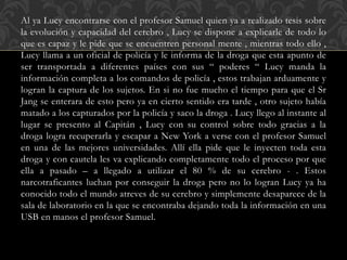 Al ya Lucy encontrarse con el profesor Samuel quien ya a realizado tesis sobre
la evolución y capacidad del cerebro , Lucy se dispone a explicarle de todo lo
que es capaz y le pide que se encuentren personal mente , mientras todo ello ,
Lucy llama a un oficial de policía y le informa de la droga que esta apunto de
ser transportada a diferentes países con sus “ poderes “ Lucy manda la
información completa a los comandos de policía , estos trabajan arduamente y
logran la captura de los sujetos. En si no fue mucho el tiempo para que el Sr
Jang se enterara de esto pero ya en cierto sentido era tarde , otro sujeto había
matado a los capturados por la policía y saco la droga . Lucy llego al instante al
lugar se presento al Capitán , Lucy con su control sobre todo gracias a la
droga logra recuperarla y escapar a New York a verse con el profesor Samuel
en una de las mejores universidades. Allí ella pide que le inyecten toda esta
droga y con cautela les va explicando completamente todo el proceso por que
ella a pasado – a llegado a utilizar el 80 % de su cerebro - . Estos
narcotraficantes luchan por conseguir la droga pero no lo logran Lucy ya ha
conocido todo el mundo atreves de su cerebro y simplemente desaparece de la
sala de laboratorio en la que se encontraba dejando toda la información en una
USB en manos el profesor Samuel.
 