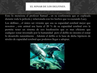 Esto lo menciona el profesor Samuel , en su conferencia que es explicada
durante toda la película y relacionada con los hechos que va causando Lucy.
Los delfines , el único ser viviente que usa su capacidad cerebral mejor que
nosotros , este animal usa hasta el 20 % de su capacidad cerebral esto le
permite tener un sistema de eco localización que es mas eficiente que
cualquier sonar inventado por la humanidad pero el delfín no invento el sonar
lo desarrollo naturalmente . Además el delfín es la base de dicha hipótesis de
niveles de capacidad cerebral que podemos llegar a adoptar.
EL SONAR DE LOS DELFINES.
 