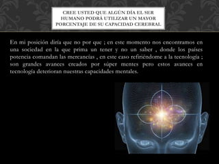 En mi posición diría que no por que ; en este momento nos encontramos en
una sociedad en la que prima un tener y no un saber , donde los países
potencia comandan las mercancías , en este caso refiriéndome a la tecnología ;
son grandes avances creados por súper mentes pero estos avances en
tecnología deterioran nuestras capacidades mentales.
CREE USTED QUE ALGÚN DÍA EL SER
HUMANO PODRÁ UTILIZAR UN MAYOR
PORCENTAJE DE SU CAPACIDAD CEREBRAL
 