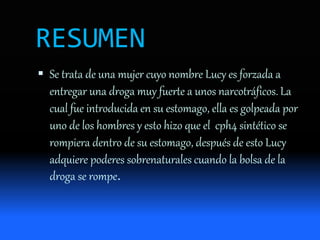 RESUMEN
 Se trata de una mujer cuyo nombre Lucy es forzada a
entregar una droga muy fuerte a unos narcotráficos. La
cual fue introducida en su estomago, ella es golpeada por
uno de los hombres y esto hizo que el cph4 sintético se
rompiera dentro de su estomago, después de esto Lucy
adquiere poderes sobrenaturales cuando la bolsa de la
droga se rompe.
 