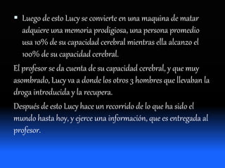  Luego de esto Lucy se convierte en una maquina de matar
adquiere una memoria prodigiosa, una persona promedio
usa 10% de su capacidad cerebral mientras ella alcanzo el
100% de su capacidad cerebral.
El profesor se da cuenta de su capacidad cerebral, y que muy
asombrado, Lucy va a donde los otros 3 hombres que llevaban la
droga introducida y la recupera.
Después de esto Lucy hace un recorrido de lo que ha sido el
mundo hasta hoy, y ejerce una información, que es entregada al
profesor.
 