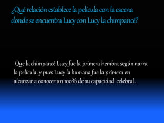 ¿Quérelaciónestablecelapelículaconlaescena
dondeseencuentraLucyconLucylachimpancé?
Que la chimpancé Lucy fue la primera hembra según narra
la película, y pues Lucy la humana fue la primera en
alcanzar a conocer un 100% de su capacidad celebral .
 