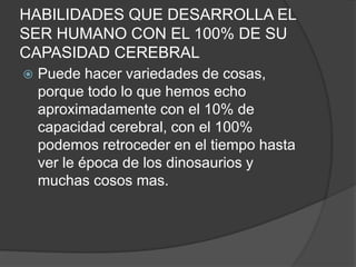 HABILIDADES QUE DESARROLLA EL
SER HUMANO CON EL 100% DE SU
CAPASIDAD CEREBRAL
 Puede hacer variedades de cosas,
porque todo lo que hemos echo
aproximadamente con el 10% de
capacidad cerebral, con el 100%
podemos retroceder en el tiempo hasta
ver le época de los dinosaurios y
muchas cosos mas.
 