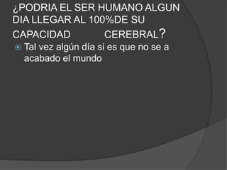 ¿PODRIA EL SER HUMANO ALGUN
DIA LLEGAR AL 100%DE SU
CAPACIDAD CEREBRAL?
 Tal vez algún día si es que no se a
acabado el mundo
 