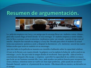 La película empieza con Lucy y un amigo que le encarga llevar un maletín a unos chinos ,
pero ella cuando llega al hotel donde le toca entregar el maletín empieza a sentir miedo ,
esto la lleva a pensar como si estuviera inofensiva como un venado cuando el tigre esta al
asecho , después fue matado su amigo y a Lucy fue llevada para abrir el maletín la actual
tenia una sustancia química a azul, y después la durmieron y le metieron una de las cuatro
bolsas azules que tenia en maletín en su estomago.
por otro lado en la película se muestra un científico hablando sobre la capacidad celebrar.
A Lucy se la llevan a un cuanto donde la golpeen u se la explota la bolsa de polvo azul en su
estomago y se le fue por toda la sangre donde al revolverse hace que ella suba al techo y
conclusiones después ella escapa y empieza a percibir la capacidad de su celebro es mayor
que la de un ser humano normal ella .Lucy pide ayuda a un policía francés para recuperar las
otras 3 bolsas y mientras tanto se vuelve un mas supe poderosa , pide ayuda de un doctor
llamado Samuel quien ve el potencial de su mente . Ella desarrolla su mente y se devuelve en
el tiempo
 