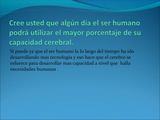 Si puede ya que el ser humano la lo largo del tiempo ha ido
desarrollando mas tecnología y eso hace que el cerebro se
esfuerce para desarrollar mas capacidad a nivel que halla
necesidades humanas .
 