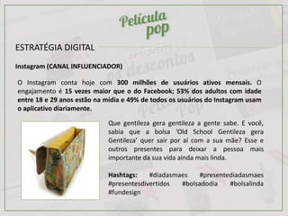 ESTRATÉGIA DIGITAL
Instagram (CANAL INFLUENCIADOR)
O Instagram conta hoje com 300 milhões de usuários ativos mensais. O
engajamento é 15 vezes maior que o do Facebook; 53% dos adultos com idade
entre 18 e 29 anos estão na mídia e 49% de todos os usuários do Instagram usam
o aplicativo diariamente.
Que gentileza gera gentileza a gente sabe. E você,
sabia que a bolsa ‘Old School Gentileza gera
Gentileza’ quer sair por aí com a sua mãe? Esse e
outros presentes para deixar a pessoa mais
importante da sua vida ainda mais linda.
Hashtags: #diadasmaes #presentediadasmaes
#presentesdivertidos #bolsadodia #bolsalinda
#fundesign
 