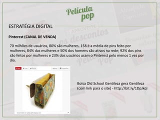 ESTRATÉGIA DIGITAL
Pinterest (CANAL DE VENDA)
70 milhões de usuários, 80% são mulheres, 158 é a média de pins feito por
mulheres, 84% das mulheres e 50% dos homens são ativos na rede; 92% dos pins
são feitos por mulheres e 23% dos usuários usam o Pinterest pelo menos 1 vez por
dia.
Encontrado em www.peliculapop.com
Bolsa Old School Gentileza gera Gentileza
(com link para o site) - http://bit.ly/1DpJkql
 