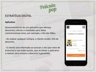 ESTRATÉGIA DIGITAL
Aplicativo
Desenvolvimento de um aplicativo que ofereça
descontos, ofertas e novidades para datas
comemorativas como, por exemplo, o Dia das Mães.
- Ao realizar qualquer compra, o cliente recebe 10% de
desconto.
- O cliente será informado ao acessar o site (por meio de
anúncios) e nas redes sociais, que ao baixar o aplicativo
e realizar uma compra o desconto é garantido.
 