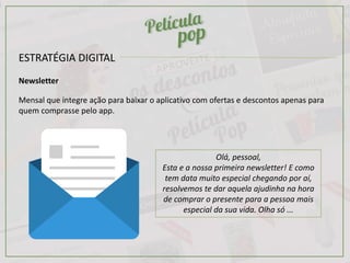 ESTRATÉGIA DIGITAL
Newsletter
Mensal que integre ação para baixar o aplicativo com ofertas e descontos apenas para
quem comprasse pelo app.
Olá, pessoal,
Esta e a nossa primeira newsletter! E como
tem data muito especial chegando por aí,
resolvemos te dar aquela ajudinha na hora
de comprar o presente para a pessoa mais
especial da sua vida. Olha só ...
 