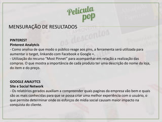 MENSURAÇÃO DE RESULTADOS
PINTEREST
Pinterest Analytcis
- Como analisa de que modo o público reage aos pins, a ferramenta será utilizada para
aumentar o target, linkando com Facebook e Google +.
- Utilização do recurso “Most Pinnet” para acompanhar em relação a realização das
compras. O que mostra a importância de cada produto ter uma descrição do nome da loja,
do item e do preço.
GOOGLE ANALYTCS
Site e Social Network
- Os relatórios gerados auxiliam a compreender quais paginas da empresa vão bem e quais
são as mais conhecidas para que se possa criar uma melhor experiência com o usuário, o
que permite determinar onde os esforços de mídia social causam maior impacto na
conquista do cliente.
 