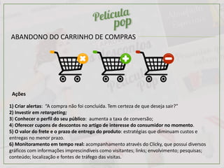 Ações
1) Criar alertas: “A compra não foi concluída. Tem certeza de que deseja sair?”
2) Investir em retargeting;
3) Conhecer o perfil do seu público: aumenta a taxa de conversão;
4) Oferecer cupons de descontos no artigo de interesse do consumidor no momento.
5) O valor do frete e o prazo de entrega do produto: estratégias que diminuam custos e
entregas no menor prazo.
6) Monitoramento em tempo real: acompanhamento através do Clicky, que possui diversos
gráficos com informações imprescindíveis como visitantes; links; envolvimento; pesquisas;
conteúdo; localização e fontes de tráfego das visitas.
ABANDONO DO CARRINHO DE COMPRAS
 
