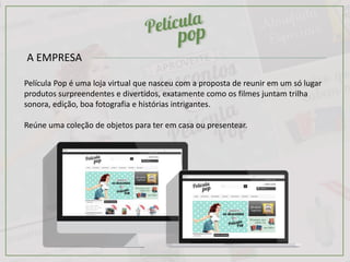 A EMPRESA
Película Pop é uma loja virtual que nasceu com a proposta de reunir em um só lugar
produtos surpreendentes e divertidos, exatamente como os filmes juntam trilha
sonora, edição, boa fotografia e histórias intrigantes.
Reúne uma coleção de objetos para ter em casa ou presentear.
 