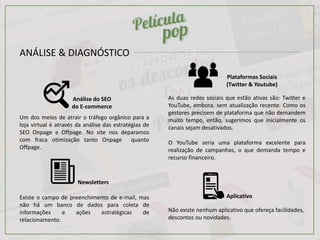 ANÁLISE & DIAGNÓSTICO
Análise do SEO
do E-commerce
Plataformas Sociais
(Twitter & Youtube)
Aplicativo
Newsletters
Um dos meios de atrair o tráfego orgânico para a
loja virtual é através da análise das estratégias de
SEO Onpage e Offpage. No site nos deparamos
com fraca otimização tanto Onpage quanto
Offpage.
As duas redes sociais que estão ativas são: Twitter e
YouTube, embora, sem atualização recente. Como os
gestores precisem de plataforma que não demandem
muito tempo, então, sugerimos que inicialmente os
canais sejam desativados.
O YouTube seria uma plataforma excelente para
realização de campanhas, o que demanda tempo e
recurso financeiro.
Não existe nenhum aplicativo que ofereça facilidades,
descontos ou novidades.
Existe o campo de preenchimento de e-mail, mas
não há um banco de dados para coleta de
informações e ações estratégicas de
relacionamento.
 