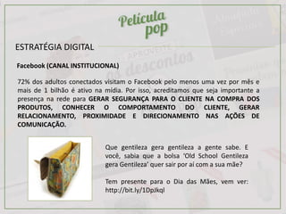 ESTRATÉGIA DIGITAL
Facebook (CANAL INSTITUCIONAL)
72% dos adultos conectados visitam o Facebook pelo menos uma vez por mês e
mais de 1 bilhão é ativo na mídia. Por isso, acreditamos que seja importante a
presença na rede para GERAR SEGURANÇA PARA O CLIENTE NA COMPRA DOS
PRODUTOS, CONHECER O COMPORTAMENTO DO CLIENTE, GERAR
RELACIONAMENTO, PROXIMIDADE E DIRECIONAMENTO NAS AÇÕES DE
COMUNICAÇÃO.
Que gentileza gera gentileza a gente sabe. E
você, sabia que a bolsa ‘Old School Gentileza
gera Gentileza’ quer sair por aí com a sua mãe?
Tem presente para o Dia das Mães, vem ver:
http://bit.ly/1DpJkql
 