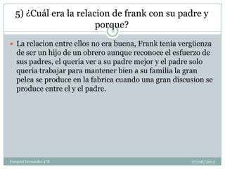 5) ¿Cuál era la relacion de frank con su padre y
                        porque?
                               6

 La relacion entre ellos no era buena, Frank tenia vergüenza
   de ser un hijo de un obrero aunque reconoce el esfuerzo de
   sus padres, el queria ver a su padre mejor y el padre solo
   queria trabajar para mantener bien a su familia la gran
   pelea se produce en la fabrica cuando una gran discusion se
   produce entre el y el padre.




Ezequiel Fernandez 4ºB                                 27/08/2012
 