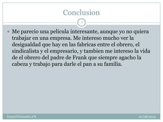 Conclusion
                                7

 Me parecio una pelicula interesante, aunque yo no quiera
   trabajar en una empresa. Me intereso mucho ver la
   desigualdad que hay en las fabricas entre el obrero, el
   sindicalista y el empresario, y tambien me intereso la vida
   de el obrero del padre de Frank que siempre agacho la
   cabeza y trabajo para darle el pan a su familia.




Ezequiel Fernandez 4ºB                                   27/08/2012
 