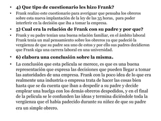 • 4) Que tipo de cuestionario les hizo Frank?
•   Frank realizo este cuestionario para averiguar que pensaba los obreros
    sobre esta nueva implantación de la ley de las 35 horas, para poder
    interferir en la decisión que iba a tomar la empresa.
• 5) Cual era la relación de Frank con su padre y por que?
•   Frank y su padre tenían una buena relación familiar, en el ámbito laboral
    Frank tenia un mal pensamiento sobre los obreros ya que padeció la
    vergüenza de que su padre sea uno de estos y por ello sus padres decidieron
    que Frank siga una carrera laboral en una universidad.
• 6) elabora una conclusión sobre la misma.
• La conclusión que esta pelicula se merece, es que es una buena
  representación que expresa las decisiones que pueden llegar a tomar
  las autoridades de una empresa. Frank con la poco idea de lo que era
  realmente una industria o empresa trata de hacer las cosas bien
  hasta que se da cuenta que iban a despedir a su padre y decide
  emplear una huelga con los demás obreros despedidos, y en el final
  de la pelicula se le confunden las ideas y termina diciéndole toda la
  vergüenza que el había padecido durante su niñez de que su padre
  era un simple obrero.
 