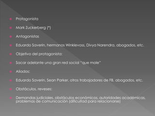  Protagonista
 Mark Zuckerberg (*)
 Antagonistas
 Eduardo Saverin, hermanos Winklevoss, Divya Narendra, abogados, etc.
 Objetivo del protagonista:
 Sacar adelante una gran red social “que mole”
 Aliados:
 Eduardo Saverin, Sean Parker, otros trabajadores de FB, abogados, etc.
 Obstáculos, reveses:
 Demandas judiciales, obstáculos económicos, autoridades académicas,
problemas de comunicación (dificultad para relacionarse)
 
