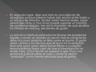  En segundo lugar, digo que esta es una película de
abogados porque parece haber sido escrita entre Sorkin y
un equipo de letrados. Escribir sobre hechos reales, sobre
personajes vivos (y muy ricos) puede suponer un montón
de problemas legales. Me da la impresión de que eludirlos
ha influido en muchas decisiones de guión.
 La práctica habitual para intentar librarse de problemas
legales cuando se aborda un hecho real es comprar los
derechos para adaptar un libro sobre el asunto. El guión
debe ceñirse a los hechos que el autor ha investigado.
Será este autor quien deba hacer frente a cualquier
responsabilidad legal caso de que su investigación se
revele falsa. (Otra opción es esperar a que haya una
sentencia judicial sobre el caso y tomar la versión
“probada” como fuente principal para el guión).
 