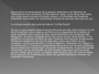  Esto hicieron los productores de la película. Adquirieron los derechos de
“Multimillonario por accidente” de Ben Mezrich, quien, como decía más arriba,
tuvo como fuente principal a Eduardo Saverin, el cofundador de Facebook
finalmente “traicionado” por Zuckerberg. Mi tesis es que esto tiene que ver con…
 La curiosa cuestión del punto de vista en “La Red Social”
 No soy un gran experto sobre el asunto del punto de vista, pero incluso a mí me
llamó la atención cómo, pese a que Mark es el protagonista de la historia, el
guión adoptaba otros puntos de vista, especialmente en los momentos más
peliagudos, de hecho, alrededor de los dos puntos de giro de la historia: 1º no
asistimos a la decisión de Mark de crear Facebook tras escuchar la idea de los
Winklevoss (saldremos del cine sin idea clara sobre qué le llevó, en ese
momento, a tomar esa decisión o a qué se debieron, realmente, sus “largas” a
los Winklevoss) y 2º tampoco presenciamos los motivos por los que Zuckerberg
decide tender esa “trampa legal” a Eduardo. Evidentemente, el guionista aporta
información (tal vez demasiada, de esto hablaré más abajo) que nos puede
ayudar a llenar esos huecos, a imaginar esas escenas, pero los motivos reales
de la actuación de Zuckerberg en estas dos grandes decisiones siempre nos
resultarán misteriosos.
 