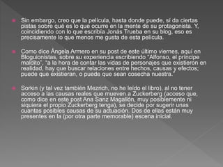  Sin embargo, creo que la película, hasta donde puede, sí da ciertas
pistas sobre qué es lo que ocurre en la mente de su protagonista. Y,
coincidiendo con lo que escribía Jonás Trueba en su blog, eso es
precisamente lo que menos me gusta de esta película.
 Como dice Ángela Armero en su post de este último viernes, aquí en
Bloguionistas, sobre su experiencia escribiendo “Alfonso, el príncipe
maldito”, “a la hora de contar las vidas de personajes que existieron en
realidad, hay que buscar relaciones entre hechos, causas y efectos;
puede que existieran, o puede que sean cosecha nuestra.”
 Sorkin (y tal vez también Mezrich, no he leído el libro), al no tener
acceso a las causas reales que mueven a Zuckerberg (acceso que,
como dice en este post Ana Sanz Magallón, muy posiblemente ni
siquiera el propio Zuckerberg tenga), se decide por sugerir unas
cuantas posibles causas de su actuación. Dos de ellas están muy
presentes en la (por otra parte memorable) escena inicial.
 