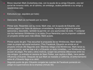  Breve resumen Mark Zuckerberg crea, con la ayuda de su amigo Eduardo, una red
social de inmenso éxito, en el camino, sin embargo, acaba perdiendo a su amigo y
quedándose solo.
 Estructura (ojo, espoilers por todo)
 Detonante: Mark es rechazado por su novia.
 Primer acto: Resentido con su novia, Mark crea, con la ayuda de Eduardo, una
exitosa página con fotos de alumnas universitarias. Aunque la página le acarrea
sanciones y descrédito, también le permite ver una oportunidad de éxito. Y contactar
con los hermanos Winklevoss (y su socio Divya Narendra) que le proponen colaborar
un proyecto similar pero más elitista. Mark acepta.
 Primer punto de giro: Tras escuchar la propuesta de los Winklevoss, Mark decide
crear su propia red social exclusiva: (The) Facebook. Eduardo se enrola en el
proyecto (minuto 28) Segundo acto: Mientras relega a los Winklevoss, Mark lanza su
propio proyecto, que les trae a él y a Eduardo un éxito inmediato. Los Winklevoss les
acusan de plagio. Por este y otros motivos, surgen las primeras diferencias entre los
dos amigos. La entrada en escena de Sean Parker, que cautiva a Mark, hace perder
influencia a Eduardo. Después de que Mark se traslade a California, el enfrentamiento
entre él y Eduardo llega a su cénit.
 Segundo punto de giro: Eduardo congela las cuentas de Facebook poniendo en
peligro la supervivencia de la empresa (minuto 93)
 