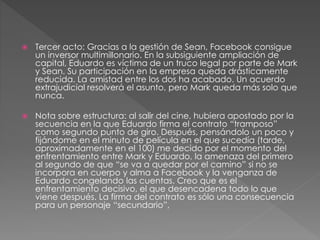  Tercer acto: Gracias a la gestión de Sean, Facebook consigue
un inversor multimillonario. En la subsiguiente ampliación de
capital, Eduardo es víctima de un truco legal por parte de Mark
y Sean. Su participación en la empresa queda drásticamente
reducida. La amistad entre los dos ha acabado. Un acuerdo
extrajudicial resolverá el asunto, pero Mark queda más solo que
nunca.
 Nota sobre estructura: al salir del cine, hubiera apostado por la
secuencia en la que Eduardo firma el contrato “tramposo”
como segundo punto de giro. Después, pensándolo un poco y
fijándome en el minuto de película en el que sucedía (tarde,
aproximadamente en el 100) me decido por el momento del
enfrentamiento entre Mark y Eduardo, la amenaza del primero
al segundo de que “se va a quedar por el camino” si no se
incorpora en cuerpo y alma a Facebook y la venganza de
Eduardo congelando las cuentas. Creo que es el
enfrentamiento decisivo, el que desencadena todo lo que
viene después. La firma del contrato es sólo una consecuencia
para un personaje “secundario”,
 