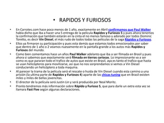 RAPIDOS Y FURIOSOSEn Carrotes.com hace poco menos de 1 año, exactamente en Abril confirmamos que Paul Walker había dicho que iba a hacer una 5 entrega de la película Rapidos y Furiosos 5 y pues ahora tenemos la confirmación que también estarán en la cinta el no menos famoso y adorado por todos DominicToretto, es decir Vin Diesel, el más rudo de todos todas las películas de la saga Rápidos y Furiosos.Ellos ya firmaron su participación y pues esta demás que estamos todos emocionados por saber que dentro de 1 año o 2 veamos nuevamente en la pantalla grande a los autos más Rapidos y Furiosos del mundo.Como bien comentamos hace un años Paul Walker adelanto que iba a ser filmada en Brasil y pues ahora si sabemos que exactamente será filmada en tierras cariocas. Lo impresionante va a ser como es que pararan todo el trafico de autos que existe en Brasil, aya es tanto el trafico que hasta se usan helicópteros para movilizarse, así que no nos sorprendamos si vemos a Vin Diesel conduciendo un helicóptero a toda maquina.Al parecer la trama de la película será el rescate o huida de Vin Diesel cuando esta camino a una prisión (la ultima parte deRapidos y Furiosos 4) aparte de las chicas tuning que en Brasil existen miles y miles de bellas jovencitas.El director de la película será Justin Lin y será producida por NealMoritz.Pronto tendremos más información sobre Rápido y Furioso 5, que para darle un extra esta vez se llamara FastFive según algunas declaraciones.