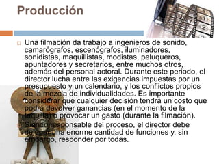 Producción
 Una filmación da trabajo a ingenieros de sonido,
camarógrafos, escenógrafos, iluminadores,
sonidistas, maquillistas, modistas, peluqueros,
apuntadores y secretarios, entre muchos otros,
además del personal actoral. Durante este periodo, el
director lucha entre las exigencias impuestas por un
presupuesto y un calendario, y los conflictos propios
de la mezcla de individualidades. Es importante
considerar que cualquier decisión tendrá un costo que
podrá devolver ganancias (en el momento de la
taquilla) o provocar un gasto (durante la filmación).
 Siendo responsable del proceso, el director debe
delegar una enorme cantidad de funciones y, sin
embargo, responder por todas.
 