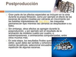 Postproducción
 Gran parte de los efectos especiales se incluyen en la cinta
durante la propia filmación, como por ejemplo el efecto de las
escenas de acción creadas por cámaras en movimiento (en
las batallas interestelares de Star Wars, las maquetas
permanecían fijas mientras las cámaras se desplazaban a su
lado).
 Sin embargo, otros efectos se agregan durante la
posproducción, y por ejemplo son el resultado de la
animación de modelos cuadro por cuadro, o
sobreimpresiones, o animaciones computarizadas, entre
otros muchos más.
 En esta etapa, los resultados finales quedan en manos del
editor, quien debe dar sentido y coherencia a cientos de
metros de película, seleccionar encuadres, e incluso pedir la
repetición de algunas escenas.
 