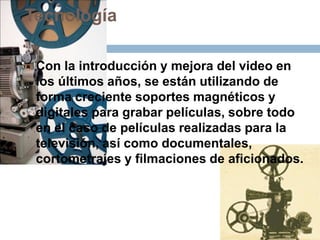 Tecnología
 Con la introducción y mejora del video en
los últimos años, se están utilizando de
forma creciente soportes magnéticos y
digitales para grabar películas, sobre todo
en el caso de películas realizadas para la
televisión, así como documentales,
cortometrajes y filmaciones de aficionados.
 
