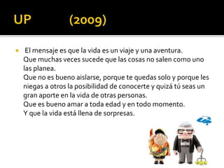  El mensaje es que la vida es un viaje y una aventura.
Que muchas veces sucede que las cosas no salen como uno
las planea.
Que no es bueno aislarse, porque te quedas solo y porque les
niegas a otros la posibilidad de conocerte y quizá tú seas un
gran aporte en la vida de otras personas.
Que es bueno amar a toda edad y en todo momento.
Y que la vida está llena de sorpresas.
 