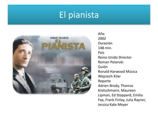 El pianista
Año
2002
Duración
148 min.
País
Reino Unido Director
Roman Polanski
Guión
Ronald Harwood Música
Wojciech Kilar
Reparto
Adrien Brody, Thomas
Kretschmann, Maureen
Lipman, Ed Stoppard, Emilia
Fox, Frank Finlay, Julia Rayner,
Jessica Kate Meyer
 