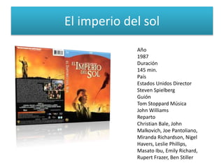 El imperio del sol
Año
1987
Duración
145 min.
País
Estados Unidos Director
Steven Spielberg
Guión
Tom Stoppard Música
John Williams
Reparto
Christian Bale, John
Malkovich, Joe Pantoliano,
Miranda Richardson, Nigel
Havers, Leslie Phillips,
Masato Ibu, Emily Richard,
Rupert Frazer, Ben Stiller
 