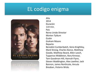 EL codigo enigma
Año
2014
Duración
114 min.
País
Reino Unido Director
Morten Tyldum
Guión
Graham Moore
Reparto
Benedict Cumberbatch, Keira Knightley,
Mark Strong, Charles Dance, Matthew
Goode, Matthew Beard, Allen Leech,
Tuppence Middleton, Rory Kinnear,
Tom Goodman-Hill, Hannah Flynn,
Steven Waddington, Alex Lawther, Jack
Bannon, James Northcote, Ancuta
Breaban, Victoria Wicks
 