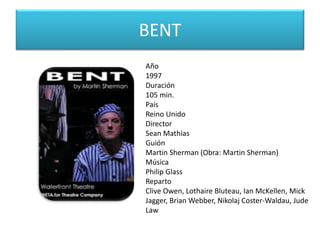 BENT
Año
1997
Duración
105 min.
País
Reino Unido
Director
Sean Mathias
Guión
Martin Sherman (Obra: Martin Sherman)
Música
Philip Glass
Reparto
Clive Owen, Lothaire Bluteau, Ian McKellen, Mick
Jagger, Brian Webber, Nikolaj Coster-Waldau, Jude
Law
 