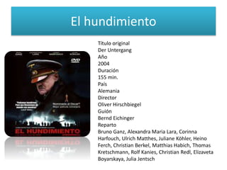 El hundimiento
Título original
Der Untergang
Año
2004
Duración
155 min.
País
Alemania
Director
Oliver Hirschbiegel
Guión
Bernd Eichinger
Reparto
Bruno Ganz, Alexandra Maria Lara, Corinna
Harfouch, Ulrich Matthes, Juliane Köhler, Heino
Ferch, Christian Berkel, Matthias Habich, Thomas
Kretschmann, Rolf Kanies, Christian Redl, Elizaveta
Boyarskaya, Julia Jentsch
 