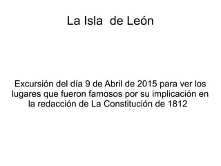 La Isla de León
Excursión del día 9 de Abril de 2015 para ver los
lugares que fueron famosos por su implicación en
la redacción de La Constitución de 1812
 