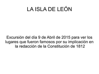 LA ISLA DE LEÓN
Excursión del día 9 de Abril de 2015 para ver los
lugares que fueron famosos por su implicación en
la redacción de la Constitución de 1812
 