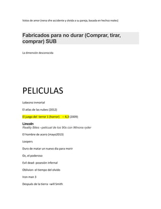 Votos de amor (nena sfre accidente y olvida a su pareja, basada en hechso reales)




Fabricados para no durar (Comprar, tirar,
comprar) SUB

La dimensión desconocida




PELICULAS
Lobezno inmortal

El atlas de las nubes (2012)

El juego del terror 1 (horror) -- 4,3 (2009)

Lincoln
Reality Bites –pelicual de los 90s con Winona ryder

El hombre de acero (mayo2013)

Loopers

Duro de matar un nuevo dia para morir

Oz, el poderoso

Evil dead- posesión infernal

Oblivion- el tiempo del olvido

Iron man 3

Después de la tierra –will Smith
 